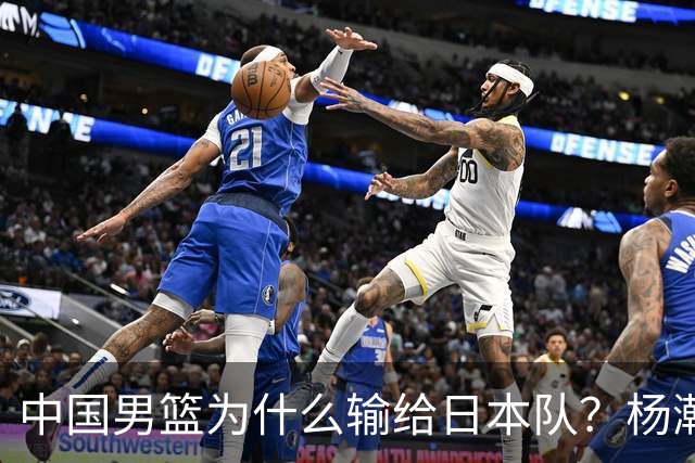 中国男篮为什么输给日本队？杨瀚森忍不住说心里话，直接戳中要害