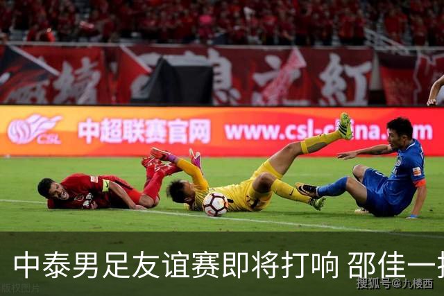 中泰男足友谊赛即将打响 邵佳一挂帅国足主场首秀全力争胜