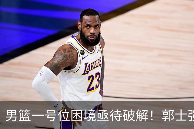 男篮一号位困境亟待破解！郭士强执意重用高诗岩，赵睿不被召入林葳难入选