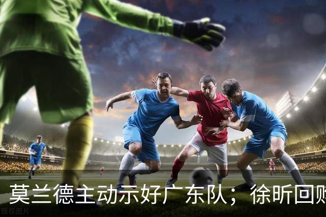 莫兰德主动示好广东队；徐昕回购计划曝光，广州队有主动权