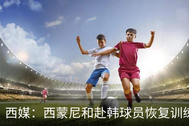 西媒：西蒙尼和赴韩球员恢复训练；小蜘蛛与其余国脚一同合练