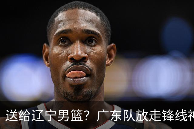 送给辽宁男篮？广东队放走锋线神射手，朱芳雨赌对了！